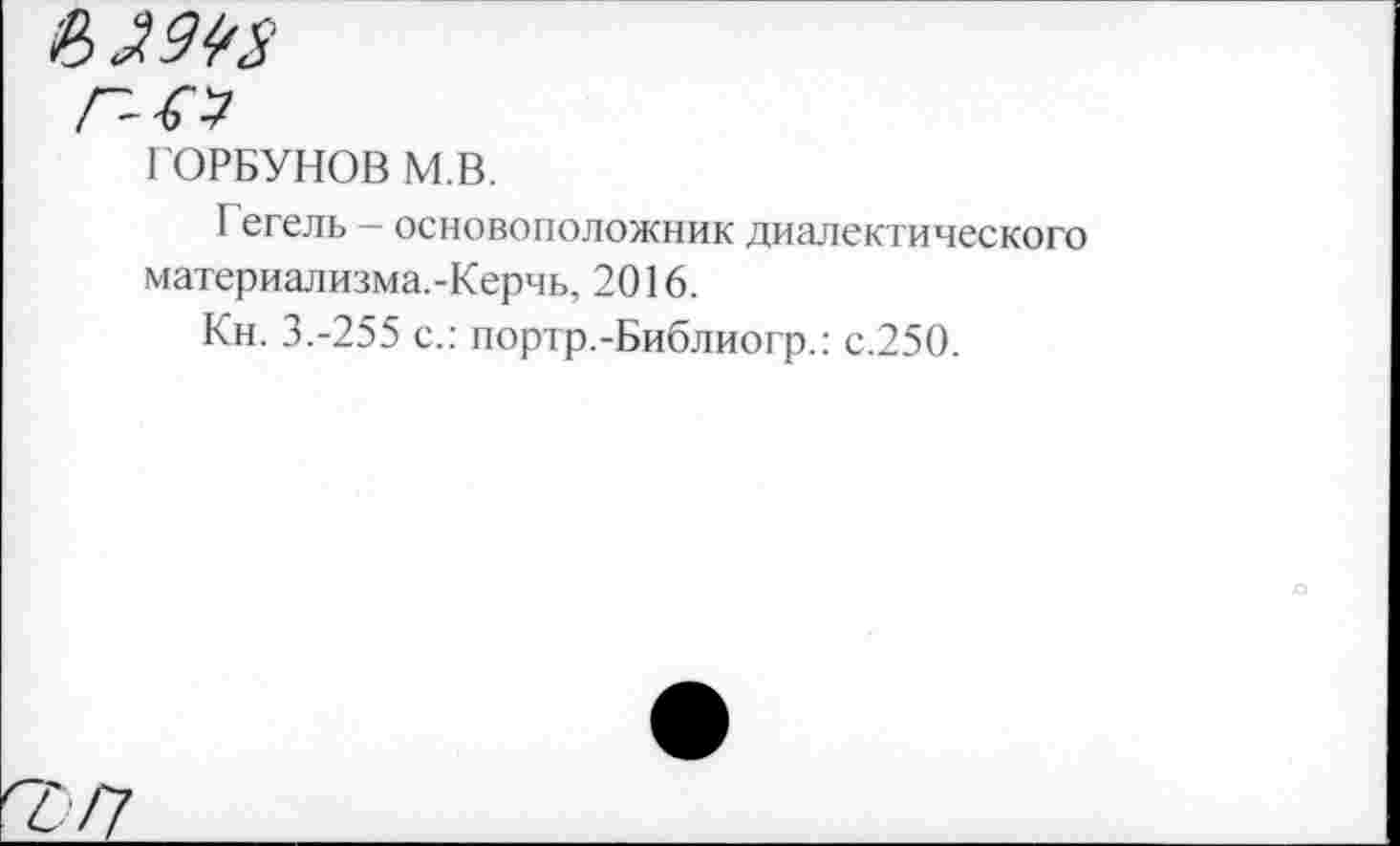 ﻿£
г-о
ГОРБУНОВ М.В.
Гегель - основоположник диалектического материализма.-Керчь, 2016.
Кн. 3.-255 с.: портр.-Библиогр.: с.250.